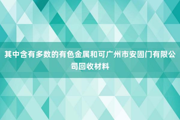 其中含有多数的有色金属和可广州市安固门有限公司回收材料