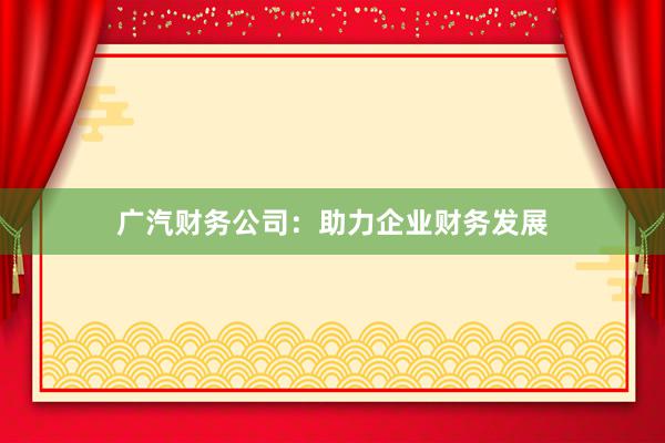 广汽财务公司：助力企业财务发展
